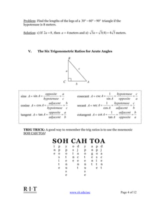 www.rit.edu/asc Page 4 of 12
Problem: Find the lengths of the legs of a °−°−° 906030 triangle if the
hypotenuse is 8 meters.
Solution: 1) If 82 =a , then 4=a meters and 2) 34)4(33 ==a meters.
V. The Six Trigonometric Ratios for Acute Angles
TRIG TRICK: A good way to remember the trig ratios is to use the mnemonic
SOH CAH TOA!
sine =A
c
a
hypotenuse
opposite
A ==sin cosecant =A
a
c
opposite
hypotenuse
A
A ===
sin
1
csc
cosine =A
c
b
hypotenuse
adjacent
A ==cos secant =A
b
c
adjacent
hypotenuse
A
A ===
cos
1
sec
tangent =A
b
a
adjacent
opposite
A ==tan cotangent =A
a
b
opposite
adjacent
A
A ===
tan
1
cot
c
a
b
A
B
C
SOH CAH TOA
i
n
e
p
p
o
s
i
t
e
y
p
o
t
e
n
u
s
e
o
s
i
n
e
d
j
a
c
e
n
t
y
p
o
t
e
n
u
s
e
a
n
g
e
n
t
p
p
o
s
i
t
e
d
j
a
c
e
n
t
 