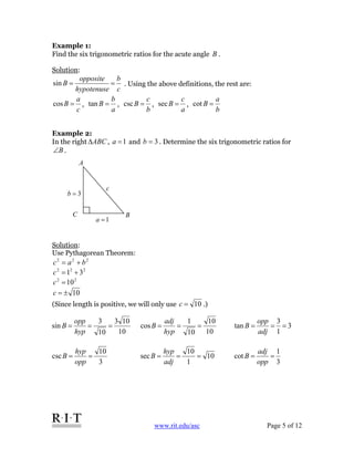 www.rit.edu/asc Page 5 of 12
Example 1:
Find the six trigonometric ratios for the acute angle B .
Solution:
c
b
hypotenuse
opposite
B ==sin . Using the above definitions, the rest are:
c
a
B =cos ,
a
b
B =tan ,
b
c
B =csc ,
a
c
B =sec ,
b
a
B =cot
Example 2:
In the right ABCΔ , 1=a and 3=b . Determine the six trigonometric ratios for
B∠ .
Solution:
Use Pythagorean Theorem:
222
bac +=
222
31 +=c
22
10=c
10±=c
(Since length is positive, we will only use 10=c .)
c
3=b
1=a
A
C B
10
103
10
3
sin ===
hyp
opp
B
10
10
10
1
cos ===
hyp
adj
B 3
1
3
tan ===
adj
opp
B
3
10
csc ==
opp
hyp
B 10
1
10
sec ===
adj
hyp
B
3
1
cot ==
opp
adj
B
 