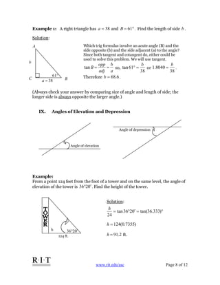 www.rit.edu/asc Page 8 of 12
Example 1: A right triangle has 38=a and °= 61B . Find the length of side b .
Solution:
(Always check your answer by comparing size of angle and length of side; the
longer side is always opposite the larger angle.)
IX. Angles of Elevation and Depression
Example:
From a point 124 feet from the foot of a tower and on the same level, the angle of
elevation of the tower is 0236 ′° . Find the height of the tower.
Solution:
Angle of elevation
°61
b
38=a B
A
C
Which trig formulas involve an acute angle (B) and the
side opposite (b) and the side adjacent (a) to the angle?
Since both tangent and cotangent do, either could be
used to solve this problem. We will use tangent.
a
b
adj
opp
B ==tan so,
38
61tan
b
=° or
38
8040.1
b
= .
Therefore 6.68=b .
Angle of depression
h
124 ft.
0236 ′°
°=′°= )333.36tan(0236tan
24
h
)7355.0(124=h
2.91=h ft.
 