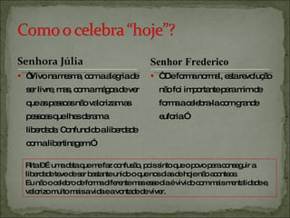 “ Vivo na mesma, com a alegria de ser livre, mas, com a mágoa de ver que as pessoas não valorizam as pessoas que lhes deram a liberdade. Confundido a liberdade com a libertinagem.” “  De forma normal, esta revolução não foi importante para mim de forma a celebra-la com grande euforia.” Rita – É uma data que me faz confusão, pois sinto que o povo para conseguir a liberdade teve de ser bastante unido o que nos dias de hoje não acontece. Eu não o celebro de forma diferente mas esse dia é vivido com mais mentalidade e, valorizo muito mais a vida e a vontade de viver. Senhor Frederico 