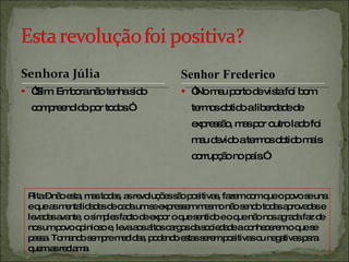 “ Sim. Embora não tenha sido compreendido por todos.” “ No meu porto de vista foi bom termos obtido a liberdade de expressão, mas por outro lado foi mau devido a termos obtido mais corrupção no país.” Rita – não esta, mas todas, as revoluções são positivas, fazem com que o povo se una e que as mentalidades de cada um se expressem mesmo não sendo todas aprovadas e levadas avante, o simples facto de expor o que sentido e o que não nos agrada faz de nos um povo opinioso e, leva aos altos cargos da sociedade a conhecerem o que se passa. Tomando sempre medidas, podendo estas serem positivas ou negativas para quem as reclama. Senhor Frederico 