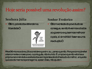 “ Sim, pois todos defendem a liberdade.” “ Com vontade do povo tudo se consegue, se não tivermos colados ao governo e quisermos melhorar o país, aí sim é fácil fazer-se uma revolução.” Rita – Embora a dona Júlia considere que sim, eu , penso que não. Porque como já referi anteriormente o nosso povo, o português, não é unido. É um povo que não valoriza a própria nacionalidade e aceita todos os imigrantes dando lhes tudo do melhor, enquanto que aos da mesma raça renegam e, apesar disso, não ajudam. Senhor Frederico 