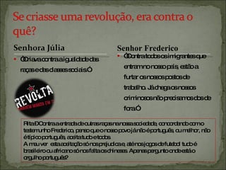 “ Criava contra a igualdade das raças e das classes sociais.” “ Contra todos os imigrantes que entram no nosso país, estão a furtar os nossos postos de trabalho. Já chega os nossos criminosos não precisamos dos de fora.” Rita – Contra a entrada de outras raças na nossa sociedade, concordando com o testemunho Frederico, penso que o nosso povo já não é português, ou melhor, não é típico português, aceita tudo e todos. A meu ver  esta aceitação só nos prejudica e, até nos jogos de futebol tudo é brasileiro ou africano só nos falta os chineses. Apenas pergunto onde está o orgulho português?  Senhor Frederico 