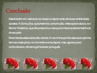Este trabalho foi realizado com base no depoimento de duas mentalidades opostas. A Dona Júlia, que presenciou a revolução, antes após e depois, e o Senhor Frederico, que não presenciou mas que conhece os dados históricos do seu país. Porem todos estes dados são validos. E na minha opinião esta revolução fez bem ao nosso povo, no momento e anos depois, mas, agora o povo confunde-se e, não se orgulha de ser português. 