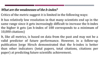 What are the weaknesses of the h-index?
Critics of the metric suggest it is limited in the following ways:
It has relatively low resolution in that many scientists end up in the
same range since it gets increasingly difficult to increase the h-index
the higher it gets (an h-index of 100 corresponds to a minimum of
10,000 citations)
It, like all metrics, is based on data from the past and may not be a
valid predictor of future performance. However, in a follow-up
publication Jorge Hirsch demonstrated that the h-index is better
than other indicators (total papers, total citations, citations per
paper) at predicting future scientific achievement.
 