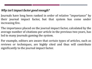 Why isn’t impact factor good enough?
Journals have long been ranked in order of relative “importance” by
their journal impact factor, but that system has come under
increasing fire.
The importance placed on the journal impact factor, calculated by the
average number of citations per article in the previous two years, has
led to many journals gaming the system.
For example, editors are aware that certain types of articles, such as
reviews or techniques, are highly cited and thus will contribute
significantly to the journal impact factor.
 
