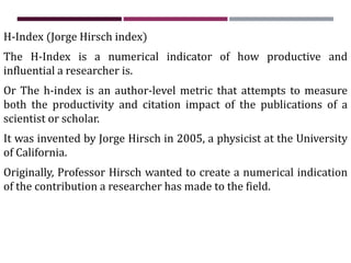 H-Index (Jorge Hirsch index)
The H-Index is a numerical indicator of how productive and
influential a researcher is.
Or The h-index is an author-level metric that attempts to measure
both the productivity and citation impact of the publications of a
scientist or scholar.
It was invented by Jorge Hirsch in 2005, a physicist at the University
of California.
Originally, Professor Hirsch wanted to create a numerical indication
of the contribution a researcher has made to the field.
 