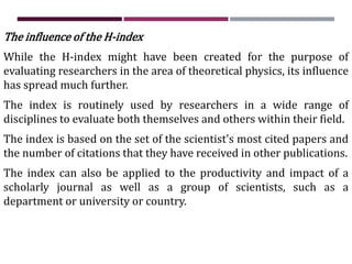 The influence of the H-index
While the H-index might have been created for the purpose of
evaluating researchers in the area of theoretical physics, its influence
has spread much further.
The index is routinely used by researchers in a wide range of
disciplines to evaluate both themselves and others within their field.
The index is based on the set of the scientist's most cited papers and
the number of citations that they have received in other publications.
The index can also be applied to the productivity and impact of a
scholarly journal as well as a group of scientists, such as a
department or university or country.
 