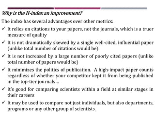 Why is the H-index an improvement?
The index has several advantages over other metrics:
 It relies on citations to your papers, not the journals, which is a truer
measure of quality
 It is not dramatically skewed by a single well-cited, influential paper
(unlike total number of citations would be)
 It is not increased by a large number of poorly cited papers (unlike
total number of papers would be)
 It minimizes the politics of publication. A high-impact paper counts
regardless of whether your competitor kept it from being published
in the top-tier journals…
 It’s good for comparing scientists within a field at similar stages in
their careers
 It may be used to compare not just individuals, but also departments,
programs or any other group of scientists.
 