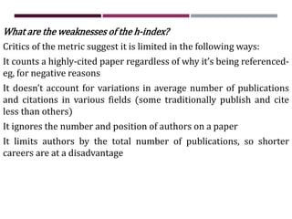 What are the weaknesses of the h-index?
Critics of the metric suggest it is limited in the following ways:
It counts a highly-cited paper regardless of why it’s being referenced-
eg, for negative reasons
It doesn’t account for variations in average number of publications
and citations in various fields (some traditionally publish and cite
less than others)
It ignores the number and position of authors on a paper
It limits authors by the total number of publications, so shorter
careers are at a disadvantage
 