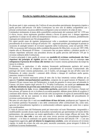 10
Perché la rigidità della Costituzione non viene violata
Da alcune parti è stato sostenuto che l’utilizzo di una procedura parzialmente derogatoria rispetto a
quella prevista dall’articolo 138 della Costituzione sia non solo di dubbia compatibilità con i
principi costituzionali, ma possa addirittura configurarsi come un tentativo di colpo di stato.
Limitandosi strettamente al piano della sostenibilità costituzionale del contenuto dell’AC 1359 non
si rileva, invece, alcun argomento giuridico robusto a favore di queste tesi: è dunque opportuno
sgomberare il campo sin da subito da interpretazioni forzate e, si potrebbe sostenere, probabilmente
impiegate prevalentemente per fini propagandistici.
Per capire perché siano da rigettare interpretazioni volte a considerare incostituzionali qualsiasi
procedimento di revisione in deroga all’articolo 138 – argomenti peraltro già impiegati in passato in
occasione di analoghi tentativi di revisioni organiche della Costituzione, come nel periodo 1992-
1994, in occasione dell’istituzione della cosiddetta Bicamerale De Mita-Iotti, ovvero nel 1997-1998,
rispetto alla cd. Bicamerale D’Alema – è necessario fare un passo indietro e chiedersi perché si è
ritenuto importante utilizzare una procedura diversa da quella prevista dall’articolo 138 per la
revisione ordinaria della Costituzione.
Il motivo principale è stato quello di cercare una modalità di revisione costituzionale che fosse
rispettosa del principio di rigidità previsto dalla nostra Costituzione, ma al contempo non
sottoponesse il processo di revisione alle storture che il nostro sistema parlamentare da tempo ha
messo in evidenza.
Il riferimento, in particolare, è alla struttura bicamerale perfettamente paritaria del nostro
Parlamento, che rischia di sottoporre anche il procedimento di revisione Costituzionale alle
patologie del nostro sistema parlamentare, con il rischio, nel passaggio da uno all’altro ramo del
Parlamento, di vedere stravolti i contenuti delle riforme e dunque di vanificare anche questo,
ennesimo, tentativo di riforma.
Per questo si è ritenuto necessario prima di tutto che la fase istruttoria venisse affidata ad un
apposito Comitato interparlamentare paritetico, composto da un egual numero di Deputati e di
Senatori (20 per ciascun ramo del Parlamento), in modo da garantire lo stesso peso ad entrambe le
Camere, nel pieno rispetto degli articolo 55 e 70 della Costituzione, ma anche per assicurare che
nella fase istruttoria sia prevista una codecisione sulle principali scelte da intraprendere.
La fase successiva in Aula, invece, rimarrebbe paritaria, garantendo cioè Camera e Senato nel
loro plenum, all’interno di cui si riverbera la sovranità popolare, abbiano pieno diritto di scegliere il
contenuto della riforma. Sono infatti previsti dei sobri accorgimenti al regime di ammissibilità degli
emendamenti, tali da non snaturare in alcun modo la natura referente del procedimento di
revisione costituzionale previsto.
Ma tutto ciò solo dopo che vi sarà una condivisione di base del testo, predisposto per l’appunto da
un Comitato paritetico bicamerale e non delle commissioni affari costituzionali che, come noto,
agiscono nel procedimento legislativo (e costituzionale) ordinario ognuna per conto loro e spesso
non coordinandosi.
L’Aula di ciascun ramo del Parlamento potrà poi intervenire sul testo liberamente, integrandolo e
modificandolo secondo alcune regole di procedura razionalizzate già sperimentate nel nostro diritto
parlamentare, che garantiscano un esame approfondito e allo stesso tempo efficace del testo. Ma
dovrà intervenire due volte e non solo una come invece previsto nel procedimento legislativo
ordinario – e in linea di continuità con quanto attualmente previsto dall’articolo 138 – e con una
maggioranza aggravata, pari ad almeno la maggioranza assoluta, come nel processo di revisione
vigente, in modo da evitare che solo una parte, ancorché consistente, possa arrogarsi il diritto di
modificare la norma fondamentale.
 