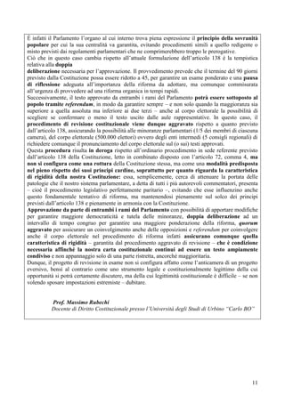 11
È infatti il Parlamento l’organo al cui interno trova piena espressione il principio della sovranità
popolare per cui la sua centralità va garantita, evitando procedimenti simili a quello redigente o
misto previsti dai regolamenti parlamentari che ne comprimerebbero troppo le prerogative.
Ciò che in questo caso cambia rispetto all’attuale formulazione dell’articolo 138 è la tempistica
relativa alla doppia
deliberazione necessaria per l’approvazione. Il provvedimento prevede che il termine del 90 giorni
previsto dalla Costituzione possa essere ridotto a 45, per garantire un esame ponderato e una pausa
di riflessione adeguata all’importanza della riforma da adottare, ma comunque commisurata
all’urgenza di provvedere ad una riforma organica in tempi rapidi.
Successivamente, il testo approvato da entrambi i rami del Parlamento potrà essere sottoposto al
popolo tramite referendum, in modo da garantire sempre – e non solo quando la maggioranza sia
superiore a quella assoluta ma inferiore ai due terzi – anche al corpo elettorale la possibilità di
scegliere se confermare o meno il testo uscito dalle aule rappresentative. In questo caso, il
procedimento di revisione costituzionale viene dunque aggravato rispetto a quanto previsto
dall’articolo 138, assicurando la possibilità alle minoranze parlamentari (1/5 dei membri di ciascuna
camera), del corpo elettorale (500.000 elettori) ovvero degli enti intermedi (5 consigli regionali) di
richiedere comunque il pronunciamento del corpo elettorale sul (o sui) testi approvati.
Questa procedura risulta in deroga rispetto all’ordinario procedimento in sede referente previsto
dall’articolo 138 della Costituzione, letto in combinato disposto con l’articolo 72, comma 4, ma
non si configura come una rottura della Costituzione stessa, ma come una modalità predisposta
nel pieno rispetto dei suoi principi cardine, soprattutto per quanto riguarda la caratteristica
di rigidità della nostra Costituzione: essa, semplicemente, cerca di attenuare la portata delle
patologie che il nostro sistema parlamentare, a detta di tutti i più autorevoli commentatori, presenta
– cioè il procedimento legislativo perfettamente paritario –, evitando che esse influenzino anche
questo fondamentale tentativo di riforma, ma mantenendosi pienamente sul solco dei principi
previsti dall’articolo 138 e pienamente in armonia con la Costituzione.
Approvazione da parte di entrambi i rami del Parlamento con possibilità di apportare modifiche
per garantire maggiore democraticità e tutela delle minoranze, doppia deliberazione ad un
intervallo di tempo congruo per garantire una maggiore ponderazione della riforma, quorum
aggravato per assicurare un coinvolgimento anche delle opposizioni e referendum per coinvolgere
anche il corpo elettorale nel procedimento di riforma infatti assicurano comunque quella
caratteristica di rigidità – garantita dal procedimento aggravato di revisione – che è condizione
necessaria affinché la nostra carta costituzionale continui ad essere un testo ampiamente
condiviso e non appannaggio solo di una parte ristretta, ancorché maggioritaria.
Dunque, il progetto di revisione in esame non si configura affatto come l’anticamera di un progetto
eversivo, bensì al contrario come uno strumento legale e costituzionalmente legittimo della cui
opportunità si potrà certamente discutere, ma della cui legittimità costituzionale è difficile – se non
volendo sposare impostazioni estremiste – dubitare.
Prof. Massimo Rubechi
Docente di Diritto Costituzionale presso l’Università degli Studi di Urbino “Carlo BO”
 