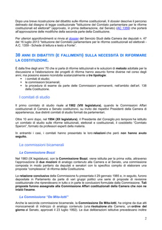 2
Dopo una breve ricostruzione del dibattito sulle riforme costituzionali, Il dossier descrive il percorso
delineato dal disegno di legge costituzionale "Istituzione del Comitato parlamentare per le riforme
costituzionali ed elettorali" (approvato, in prima deliberazione, dal Senato) (AC 1359) che porterà
all’approvazione delle modifiche della seconda parte della Costituzione.
Per ulteriori approfondimenti si rinvia al dossier del Servizio Studi della Camera dei deputati n. 47
del 16 luglio 2013 “Istituzione del Comitato parlamentare per le riforme costituzionali ed elettorali -
A.C. 1359 - Schede di lettura e testo a fronte”.
30 ANNI DI DIBATTITI (E FALLIMENTI) SULLA NECESSITÀ DI RIFORMARE
LA COSTITUZIONE.
È dalla fine degli anni ’70 che si parla di riforme istituzionali e le soluzioni di metodo adottate per la
discussione e l’elaborazione dei progetti di riforma hanno assunto forme diverse nel corso degli
anni, ma possono essere ricondotte sostanzialmente a tre tipologie:
 i comitati di studio;
 le commissioni bicamerali;
 la procedura di esame da parte delle Commissioni permanenti, nell’ambito dell’art. 138
della Costituzione.
I comitati di studio
Il primo comitato di studio risale al 1982 (VIII legislatura), quando le Commissioni Affari
costituzionali di Camera e Senato costituirono, su invito dei rispettivi Presidenti della Camera di
appartenenza, due distinti comitati di studio formati da parlamentari.
Oltre 10 anni dopo, nel 1994 (XII legislatura), il Presidente del Consiglio pro tempore ha istituito
un comitato di studio sulle riforme istituzionali, elettorali e costituzionali, il cosiddetto “Comitato
Speroni”, formato da professori esperti della materia.
In entrambi i casi, i comitati hanno presentato le loro relazioni che però non hanno avuto
seguito.
Le commissioni bicamerali
La Commissione Bozzi
Nel 1983 (IX legislatura), con la Commissione Bozzi, viene istituita per la prima volta, attraverso
l’approvazione di due mozioni di analogo contenuto alla Camera e al Senato, una commissione
composta in modo paritario da deputati e senatori con lo specifico compito di elaborare una
proposta “complessiva” di riforma della Costituzione.
La relazione conclusiva della Commissione fu presentata il 29 gennaio 1985 e, in seguito, furono
depositate in Parlamento da parte di vari gruppi politici una serie di proposte di revisione
costituzionale che riprendevano in tutto o in parte le conclusioni formulate dalla Commissione. Tali
proposte furono assegnate alla Commissione Affari costituzionali della Camera che non ne
iniziò l'esame.
La Commissione “De Mita-Iotti”
Anche la seconda commissione bicamerale, la Commissione De Mita-Iotti, ha origine da due atti
monocamerali di indirizzo di analogo contenuto (una risoluzione alla Camera; un ordine del
giorno al Senato, approvati il 23 luglio 1992). Le due deliberazioni istitutive prevedevano inoltre
 