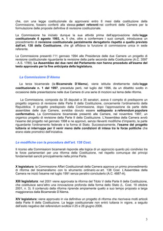 3
che, con una legge costituzionale da approvarsi entro 6 mesi dalla costituzione della
Commissione, fossero conferiti alla stessa poteri referenti nei confronti delle Camere per la
formulazione delle proposte definitive di revisione costituzionale.
La Commissione ha iniziato dunque la sua attività prima dell’approvazione della legge
costituzionale 6 agosto 1993, n. 1 che, oltre a confermare i suoi compiti, introduceva un
procedimento di revisione costituzionale parzialmente derogatorio rispetto a quello previsto
dall'art. 138 della Costituzione, che gli affidava la funzione di commissione unica in sede
referente.
La Commissione presentò l’11 gennaio 1994 alle Presidenze delle due Camere un progetto di
revisione costituzionale riguardante la revisione della parte seconda della Costituzione (A.C. 3597
- A.S. 1789). Le Assemblee dei due rami del Parlamento non hanno proceduto all'esame del
testo approvato per la fine anticipata della legislatura.
La Commissione D’Alema
La terza bicamerale (la Bicamerale D’Alema), viene istituita direttamente dalla legge
costituzionale n. 1 del 1997, preceduta però, nel luglio del 1996, da un dibattito svolto in
occasione della presentazione nelle due Camere di una serie di mozioni sul tema delle riforme.
La Commissione, composta da 35 deputati e 35 senatori, aveva il compito di predisporre un
progetto organico di revisione della Parte II della Costituzione, concernente l’ordinamento della
Repubblica. Il progetto predisposto dalla Commissione, dopo l’approvazione da parte delle
assemblee delle due Camere, avrebbe dovuto essere sottoposto a referendum popolare
confermativo. La Commissione bicamerale presentò alle Camere, nel novembre 1997, un
organico progetto di revisione della Parte II della Costituzione. L’Assemblea della Camera avviò
l’esame del progetto nel gennaio 1998 e ne approvò, senza rilevanti modifiche d’impianto, la parte
riguardante l’ordinamento federale e la forma di Stato. Successivamente, l’esame del progetto
tuttavia si interruppe per il venir meno delle condizioni di intesa tra le forze politiche che
erano state promotrici dell’iniziativa.
Le modifiche con la procedura dell’art. 138 Cost.
Il ricorso alla Commissioni bicamerali risponde alla logica di un approccio quanto più condiviso tra
le forze parlamentari per una riforma della Costituzione, nel rispetto comunque dei principi
fondamentali sanciti principalmente nella prima Parte.
X legislatura: la Commissione Affari Costituzionali della Camera approva un primo provvedimento
di riforma del bicameralismo con lo strumento ordinario ex art. 138 Cost. L’Assemblea della
Camera ne iniziò l’esame nel luglio 1991 senza peraltro concluderlo (A.C. 4887-A).
XIII legislatura: nel 2001 viene approvata la riforma del Titolo V della Parte II della Costituzione,
che costituisce senz’altro una innovazione profonda della forma dello Stato (L. Cost. 18 ottobre
2001, n. 3). Il contenuto della riforma riprende ampiamente quello a suo tempo proposto a larga
maggioranza dalla Bicamerale D’Alema.
XIV legislatura: viene approvato in via definitiva un progetto di riforma che riscriveva molti articoli
della Parte II della Costituzione. La legge costituzionale non entrò tuttavia in vigore, a seguito
dell’esito negativo del referendum svoltosi il 25 e 26 giugno 2006.
 