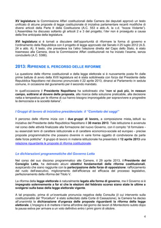 4
XV legislatura: la Commissione Affari costituzionali della Camera dei deputati approvò un testo
unificato di alcune proposte di legge costituzionale di iniziativa parlamentare recanti modifiche di
diversi articoli della Parte II della Costituzione (A.C. 553 e abb.-A, la c.d. “bozza Violante”).
L’Assemblea ha discusso soltanto gli articoli 2 e 3 del progetto; l’iter non è proseguito a causa
della fine anticipata della legislatura.
XVI legislatura: si è tornati a discutere dell’opportunità di riformare la forma di governo e
l’ordinamento della Repubblica con il progetto di legge approvato dal Senato il 25 luglio 2012 (A.S.
24 e abb. A). Il testo, che prevedeva tra l’altro l’elezione diretta del Capo dello Stato, è stato
trasmesso alla Camera, dove la Commissione Affari costituzionali ne ha iniziato l’esame, senza
concluderlo (A.C. 5386).
2013: RIPRENDE IL PERCORSO DELLE RIFORME
La questione delle riforme costituzionali e della legge elettorale si è nuovamente posta fin dalle
prime battute di avvio della XVII legislatura ed è stata sottolineata con forza dal Presidente della
Repubblica Napolitano nel discorso pronunciato il 22 aprile 2013, dinanzi al Parlamento in seduta
comune, in occasione del giuramento per il secondo mandato.
In quell’occasione il Presidente Napolitano ha sottolineato che “non si può più, in nessun
campo, sottrarsi al dovere della proposta, alla ricerca della soluzione praticabile, alla decisione
netta e tempestiva per le riforme di cui hanno bisogno improrogabile per sopravvivere e progredire
la democrazia e la società italiana”.
I Gruppi di lavoro di iniziativa presidenziale: il “Comitato dei saggi”
Il percorso delle riforme inizia con i due gruppi di lavoro, a composizione mista, istituiti su
iniziativa del Presidente della Repubblica Napolitano il 30 marzo 2013. Tale istituzione è avvenuta
nel corso delle attività finalizzate alla formazione del nuovo Governo, con il compito “di formulare -
su essenziali temi di carattere istituzionale e di carattere economico-sociale ed europeo - precise
proposte programmatiche che possano divenire in varie forme oggetto di condivisione da parte
delle forze politiche”. Il gruppo di lavoro in materia istituzionale ha presentato il 12 aprile 2013 una
relazione riguardante le proposte di riforma costituzionale.
Le dichiarazioni programmatiche del Governo Letta
Nel corso del suo discorso programmatico alle Camere, il 29 aprile 2013, il Presidente del
Consiglio Letta, ha delineato alcuni obiettivi fondamentali delle riforme costituzionali,
auspicando che siano raggiunte con la partecipazione delle forze di opposizione: rafforzamento
del ruolo dell’esecutivo, miglioramento dell’efficienza ed efficacia del processo legislativo,
perfezionamento della riforma del Titolo V.
La riforma della legge elettorale è naturalmente legata alla forma di governo, ma il Governo si è
impegnato solennemente a far sì che le elezioni del febbraio scorso siano state le ultime a
svolgersi sulla base della legge elettorale vigente.
A tal proposito, prima di un’eventuale pronuncia negativa della Consulta (il cui intervento sulla
costituzionalità del “Porcellum” è stato sollecitato dalla Corte di Cassazione), la Camera ha deciso
all’unanimità la dichiarazione d'urgenza delle proposte riguardanti la riforma della legge
elettorale. L'impegno è di mettere il tema all'ordine del giorno dei lavori di Montecitorio subito dopo
la pausa estiva per arrivare a un voto definitivo entro i primi giorni di ottobre.
 