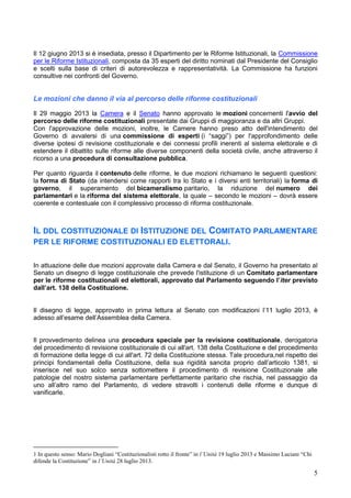 5
Il 12 giugno 2013 si è insediata, presso il Dipartimento per le Riforme Istituzionali, la Commissione
per le Riforme Istituzionali, composta da 35 esperti del diritto nominati dal Presidente del Consiglio
e scelti sulla base di criteri di autorevolezza e rappresentatività. La Commissione ha funzioni
consultive nei confronti del Governo.
Le mozioni che danno il via al percorso delle riforme costituzionali
Il 29 maggio 2013 la Camera e il Senato hanno approvato le mozioni concernenti l'avvio del
percorso delle riforme costituzionali presentate dai Gruppi di maggioranza e da altri Gruppi.
Con l'approvazione delle mozioni, inoltre, le Camere hanno preso atto dell'intendimento del
Governo di avvalersi di una commissione di esperti (i “saggi”) per l'approfondimento delle
diverse ipotesi di revisione costituzionale e dei connessi profili inerenti al sistema elettorale e di
estendere il dibattito sulle riforme alle diverse componenti della società civile, anche attraverso il
ricorso a una procedura di consultazione pubblica.
Per quanto riguarda il contenuto delle riforme, le due mozioni richiamano le seguenti questioni:
la forma di Stato (da intendersi come rapporti tra lo Stato e i diversi enti territoriali) la forma di
governo, il superamento del bicameralismo paritario, la riduzione del numero dei
parlamentari e la riforma del sistema elettorale, la quale – secondo le mozioni – dovrà essere
coerente e contestuale con il complessivo processo di riforma costituzionale.
IL DDL COSTITUZIONALE DI ISTITUZIONE DEL COMITATO PARLAMENTARE
PER LE RIFORME COSTITUZIONALI ED ELETTORALI.
In attuazione delle due mozioni approvate dalla Camera e dal Senato, il Governo ha presentato al
Senato un disegno di legge costituzionale che prevede l'istituzione di un Comitato parlamentare
per le riforme costituzionali ed elettorali, approvato dal Parlamento seguendo l’iter previsto
dall’art. 138 della Costituzione.
Il disegno di legge, approvato in prima lettura al Senato con modificazioni l’11 luglio 2013, è
adesso all’esame dell’Assemblea della Camera.
Il provvedimento delinea una procedura speciale per la revisione costituzionale, derogatoria
del procedimento di revisione costituzionale di cui all'art. 138 della Costituzione e del procedimento
di formazione della legge di cui all'art. 72 della Costituzione stessa. Tale procedura,nel rispetto dei
principi fondamentali della Costituzione, della sua rigidità sancita proprio dall’articolo 1381, si
inserisce nel suo solco senza sottomettere il procedimento di revisione Costituzionale alle
patologie del nostro sistema parlamentare perfettamente paritario che rischia, nel passaggio da
uno all’altro ramo del Parlamento, di vedere stravolti i contenuti delle riforme e dunque di
vanificarle.
1 In questo senso: Mario Dogliani “Costituzionalisti rotto il fronte” in l’Unità 19 luglio 2013 e Massimo Luciani “Chi
difende la Costituzione” in l’Unità 28 luglio 2013.
 