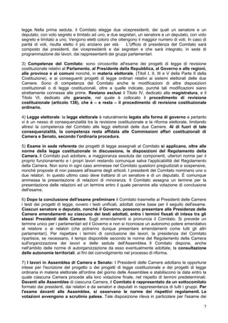 7
legge. Nella prima seduta, il Comitato elegge due vicepresidenti, dei quali un senatore e un
deputato, con voto segreto e limitato ad uno, e due segretari, un senatore e un deputato, con voto
segreto e limitato a uno. Vengono eletti coloro che ottengono il maggior numero di voti. In caso di
parità di voti, risulta eletto il più anziano per età. L’Ufficio di presidenza del Comitato sarà
composto dai presidenti, dai vicepresidenti e dai segretari e che sarà integrato, in sede di
programmazione dei lavori, dai rappresentanti dei gruppi parlamentari.
3) Competenze del Comitato: sono circoscritte all'esame dei progetti di legge di revisione
costituzionale relativi al Parlamento, al Presidente della Repubblica, al Governo e alle regioni,
alle province e ai comuni nonché, in materia elettorale, (Titoli I, II, III e V della Parte II della
Costituzione), e ai conseguenti progetti di legge ordinari relativi ai sistemi elettorali delle due
Camere. Sono di competenza del Comitato anche le modificazioni di altre disposizioni
costituzionali o di legge costituzionali, oltre a quelle indicate, purché tali modificazioni siano
strettamente connesse alle prime. Restano esclusi il Titolo IV, dedicato alla magistratura, e il
Titolo VI, dedicato alle garanzie, nel quale è collocato il procedimento di revisione
costituzionale (articolo 138), che è – e resta – il procedimento di revisione costituzionale
ordinario.
4) Legge elettorale: la legge elettorale è naturalmente legata alla forma di governo e pertanto
vi è un nesso di consequenzialità tra la revisione costituzionale e la riforma elettorale, limitando
altresì la competenza del Comitato alle leggi elettorali delle due Camere. Al di fuori di tale
consequenzialità, la competenza resta affidata alle Commissioni affari costituzionali di
Camera e Senato, secondo l'ordinaria procedura.
5) Esame in sede referente dei progetti di legge assegnati al Comitato si applicano, oltre alle
norme della legge costituzionale in discussione, le disposizioni del Regolamento della
Camera. Il Comitato può adottare, a maggioranza assoluta dei componenti, ulteriori norme per il
proprio funzionamento e i propri lavori restando comunque salva l'applicabilità del Regolamento
della Camera. Non sono in ogni caso ammesse nel Comitato questioni pregiudiziali e sospensive,
nonché proposte di non passare all'esame degli articoli. I presidenti del Comitato nominano uno o
due relatori. In questo ultimo caso deve trattarsi di un senatore e di un deputato. È comunque
ammessa la presentazione di relazioni di minoranza. Il Comitato assegna un termine per la
presentazione delle relazioni ed un termine entro il quale pervenire alla votazione di conclusione
dell'esame.
6) Dopo la conclusione dell'esame preliminare il Comitato trasmette ai Presidenti delle Camere
i testi dei progetti di legge, ovvero i testi unificati, adottati come base per il seguito dell'esame.
Ciascun senatore o deputato, nonché il Governo, possono presentare alle Presidenze delle
Camere emendamenti su ciascuno dei testi adottati, entro i termini fissati di intesa tra gli
stessi Presidenti delle Camere. Sugli emendamenti si pronuncia il Comitato. Si prevede un
termine unico per i parlamentari ed il Governo e non si riconosce un autonomo potere emendativo
al relatore o ai relatori (che potranno dunque presentare emendamenti come tutti gli altri
parlamentari). Per rispettare i termini di conclusione dei lavori, la presidenza del Comitato
ripartisce, se necessario, il tempo disponibile secondo le norme del Regolamento della Camera
sull'organizzazione dei lavori e delle sedute dell'Assemblea. Il Comitato dispone, anche
nell'ambito delle norme di autorganizzazione da esso eventualmente adottate, la consultazione
delle autonomie territoriali, ai fini del coinvolgimento nel processo di riforma.
7) I lavori in Assemblea di Camera e Senato: I Presidenti delle Camere adottano le opportune
intese per l'iscrizione del progetto o dei progetti di legge costituzionale e dei progetti di legge
ordinaria in materia elettorale all'ordine del giorno delle Assemblee e stabiliscono la data entro la
quale ciascuna Camera procede alla loro votazione finale, nel rispetto di termini predeterminati.
Davanti alle Assemblee di ciascuna Camera, il Comitato è rappresentato da un sottocomitato
formato dai presidenti, dai relatori e da senatori e deputati in rappresentanza di tutti i gruppi. Per
l'esame davanti alle Assemblee, si osservano le norme dei rispettivi regolamenti. Le
votazioni avvengono a scrutinio palese. Tale disposizione rileva in particolare per l'esame dei
 
