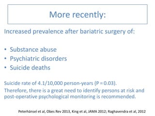 More recently:
Increased prevalence after bariatric surgery of:
• Substance abuse
• Psychiatric disorders
• Suicide deaths
Suicide rate of 4.1/10,000 person-years (P = 0.03).
Therefore, there is a great need to identify persons at risk and
post-operative psychological monitoring is recommended.
Peterhänsel et al, Obes Rev 2013, King et al, JAMA 2012; Raghavendra et al, 2012
 