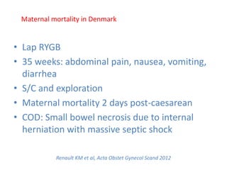 Renault KM et al, Acta Obstet Gynecol Scand 2012
• Lap RYGB
• 35 weeks: abdominal pain, nausea, vomiting,
diarrhea
• S/C and exploration
• Maternal mortality 2 days post-caesarean
• COD: Small bowel necrosis due to internal
herniation with massive septic shock
Maternal mortality in Denmark
 