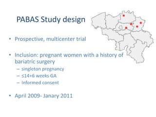 *
*
* *
*
PABAS Study design
• Prospective, multicenter trial
• Inclusion: pregnant women with a history of
bariatric surgery
– singleton pregnancy
– ≤14+6 weeks GA
– Informed consent
• April 2009- Janary 2011
 