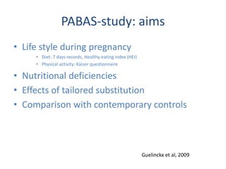 PABAS-study: aims
• Life style during pregnancy
• Diet: 7 days records, Healthy eating index (HEI)
• Physical activity: Kaiser questionnaire
• Nutritional deficiencies
• Effects of tailored substitution
• Comparison with contemporary controls
Guelinckx et al, 2009
 