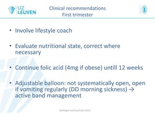 Clinical recommendations
First trimester
• Involve lifestyle coach
• Evaluate nutritional state, correct where
necessary
• Continue folic acid (4mg if obese) untill 12 weeks
• Adjustable balloon: not systematically open, open
if vomiting regularly (DD morning sickness) →
active band management
Devlieger and Guelinckx 2012
 