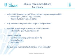 Clinical recommendations
Pregnancy
• Advice GWG according to IOM guidelines for preconception BMI
– Overweight: 7,0 to 11,5 kg (15 to 25 lbs)
– Obesity: 5,0 to 9,0 kg (11 to 20 lbs)
• Pay attention to symptoms of surgical complications
• Detailed morphologic scanning at 12-20-30 weeks
– Attention for growth, ossification, ICH
• Screen for GDM
– GCT-OGTT: dumping syndrome (50-95 %)
– Fasting glucose
– Day-profile
• Re-evaluate nutritional deficiencies every trimester
Devlieger and Guelinckx 2012
 