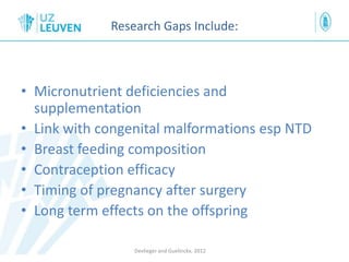 Research Gaps Include:
• Micronutrient deficiencies and
supplementation
• Link with congenital malformations esp NTD
• Breast feeding composition
• Contraception efficacy
• Timing of pregnancy after surgery
• Long term effects on the offspring
Devlieger and Guelinckx, 2012
 
