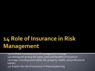 14a evaluate insurance as a risk management strategy
14b distinguish among the types, costs and benefits of insurance
coverage, including automobile, life, property, health, and professional
liability
14c Explain the role of insurance in financial planning
 