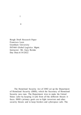 1
4
Rough Draft Research Paper
Francisco Leon
Grantham University
INT460 Global Logistics Mgmt.
Instructor: Mr. Gary Reinke
Due Date:6/14/2022
The Homeland Security Act of 2002 set up the Department
of Homeland Security (DHS), which the Secretary of Homeland
Security now runs. The Department tries to make the United
States safer by keeping it safe from all the different threats it
faces. DHS's primary goals are to fight terrorism and other
security threats and to keep borders and cyberspace safe. The
 