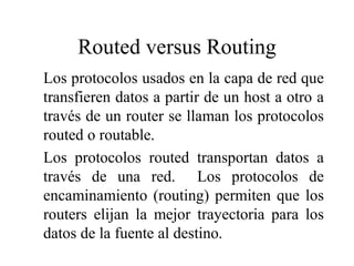 Routed versus Routing
Los protocolos usados en la capa de red que
transfieren datos a partir de un host a otro a
través de un router se llaman los protocolos
routed o routable.
Los protocolos routed transportan datos a
través de una red. Los protocolos de
encaminamiento (routing) permiten que los
routers elijan la mejor trayectoria para los
datos de la fuente al destino.
 