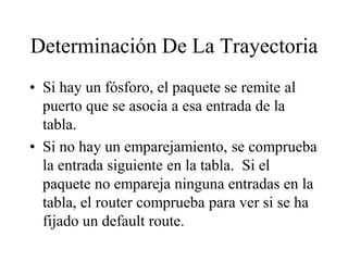 Determinación De La Trayectoria
• Si hay un fósforo, el paquete se remite al
  puerto que se asocia a esa entrada de la
  tabla.
• Si no hay un emparejamiento, se comprueba
  la entrada siguiente en la tabla. Si el
  paquete no empareja ninguna entradas en la
  tabla, el router comprueba para ver si se ha
  fijado un default route.
 
