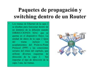 Paquetes de propagación y
     switching dentro de un Router
•   Los tramas de Ethernet de la capa 2
    se diseñan para funcionar dentro de
    un dominio de la difusión usando
    DIRRECCIONES MAC que se
    quema en el dispositivo físico. La
    unidad de datos de la capa 2 tipos
    del      trama       incluye       los
    acoplamientos del Point-to-Point
    Protocol (PPP) y las conexiones
    seriales del relais del capítulo, que
    utilizan diversos esquemas de
    dirección de la capa 2.           Sin
    importar el tipo de dirección de la
    capa 2 usa, las tramas.
 