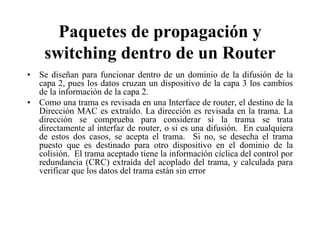 Paquetes de propagación y
    switching dentro de un Router
• Se diseñan para funcionar dentro de un dominio de la difusión de la
  capa 2, pues los datos cruzan un dispositivo de la capa 3 los cambios
  de la información de la capa 2.
• Como una trama es revisada en una Interface de router, el destino de la
  Dirección MAC es extraído. La dirección es revisada en la trama. La
  dirección se comprueba para considerar si la trama se trata
  directamente al interfaz de router, o si es una difusión. En cualquiera
  de estos dos casos, se acepta el trama. Si no, se desecha el trama
  puesto que es destinado para otro dispositivo en el dominio de la
  colisión. El trama aceptado tiene la información cíclica del control por
  redundancia (CRC) extraída del acoplado del trama, y calculada para
  verificar que los datos del trama están sin error
 