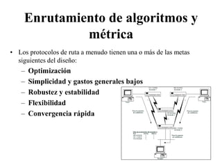 Enrutamiento de algoritmos y
             métrica
• Los protocolos de ruta a menudo tienen una o más de las metas
  siguientes del diseño:
   –   Optimización
   –   Simplicidad y gastos generales bajos
   –   Robustez y estabilidad
   –   Flexibilidad
   –   Convergencia rápida
 