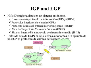 IGP and EGP
• IGPs Direcciona datos en un sistema autónomo.
    Direccionando protocolo de información (RIP) y (RIPv2)
    Protocolos interiores de entrada (IGPR)
    Protocolo de ruta de entrada interior mejorado (EIGRP)
    Abra La Trayectoria Más corta Primero (OSPF)
    Sistema intermedio a protocolo de sistema intermedio (IS-IS)
• Datos de ruta de EGPs entre sistemas autónomos. Un ejemplo de
  un EGP es protocolo de entrada de frontera (BGP).
 