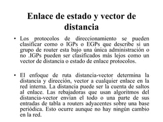 Enlace de estado y vector de
              distancia
• Los protocolos de direccionamiento se pueden
  clasificar como o IGPs o EGPs que describe si un
  grupo de router esta bajo una única administración o
  no .IGPs pueden ser clasificados más lejos como un
  vector de distancia o estado de enlace protocolos.

• El enfoque de ruta distancia-vector determina la
  distancia y dirección, vector a cualquier enlace en la
  red interna. La distancia puede ser la cuenta de saltos
  al enlace. Las rebajadoras que usan algoritmos del
  distancia-vector envían el todo o una parte de sus
  entradas de tabla a routers adyacentes sobre una base
  periódica. Esto ocurre aunque no hay ningún cambio
  en la red.
 