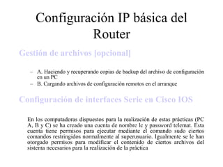 Configuración IP básica del
              Router
Gestión de archivos [opcional]

   – A. Haciendo y recuperando copias de backup del archivo de configuración
     en un PC
   – B. Cargando archivos de configuración remotos en el arranque


Configuración de interfaces Serie en Cisco IOS

  En los computadoras dispuestos para la realización de estas prácticas (PC
  A, B y C) se ha creado una cuenta de nombre lc y password telemat. Esta
  cuenta tiene permisos para ejecutar mediante el comando sudo ciertos
  comandos restringidos normalmente al superusuario. Igualmente se le han
  otorgado permisos para modificar el contenido de ciertos archivos del
  sistema necesarios para la realización de la práctica
 