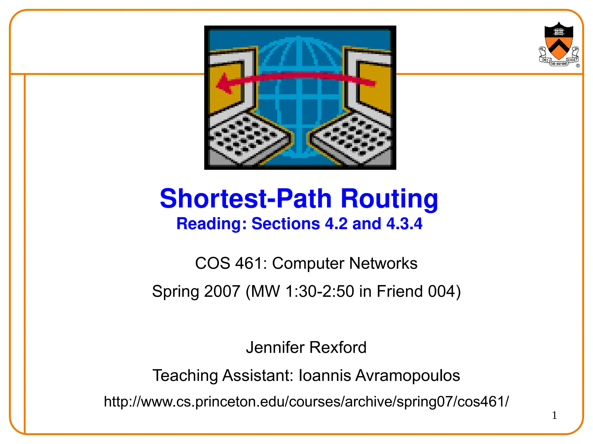 1
Shortest-Path Routing
Reading: Sections 4.2 and 4.3.4
COS 461: Computer Networks
Spring 2007 (MW 1:30-2:50 in Friend 004)
Jennifer Rexford
Teaching Assistant: Ioannis Avramopoulos
http://www.cs.princeton.edu/courses/archive/spring07/cos461/
 