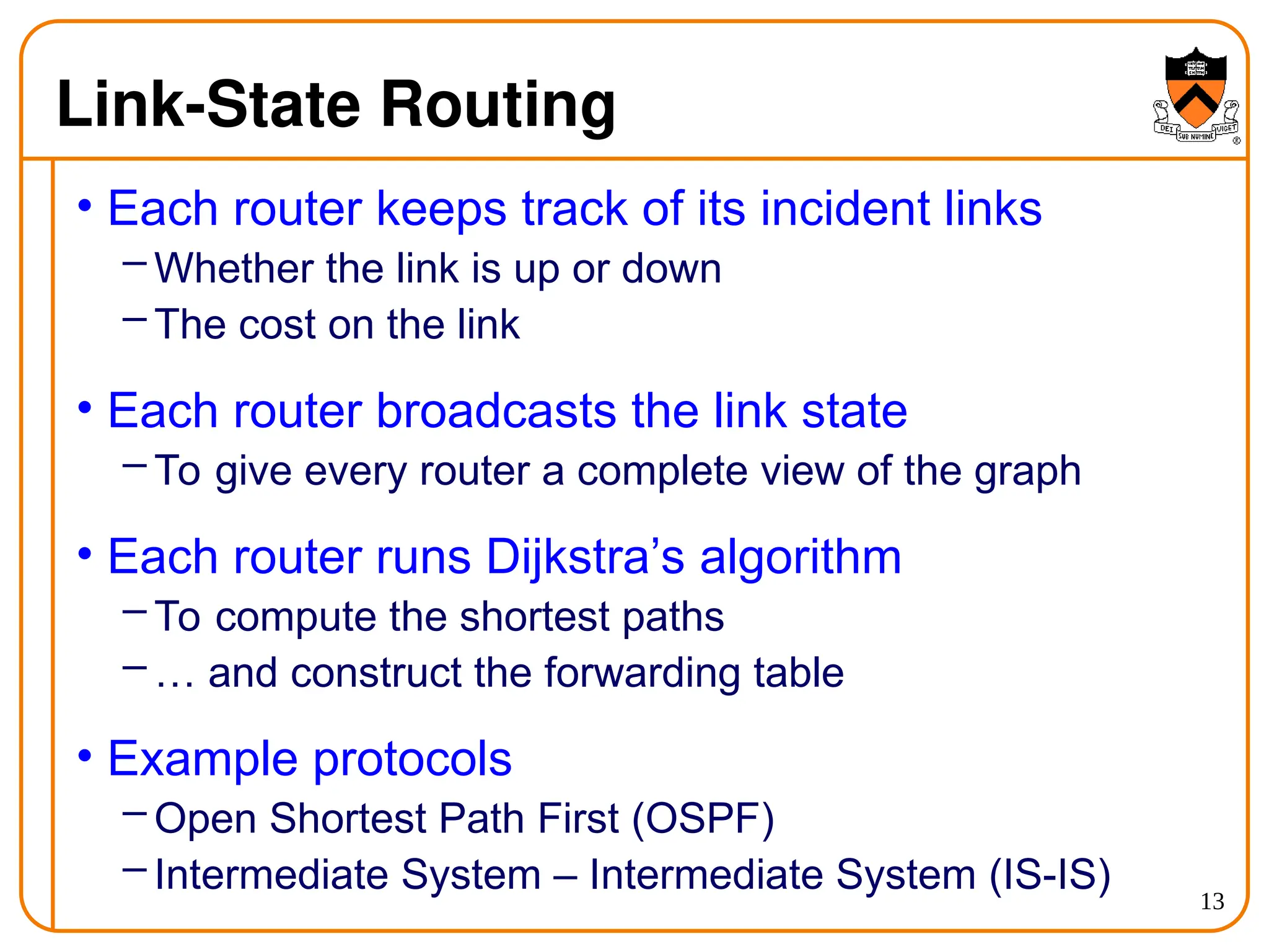 13
Link-State Routing
• Each router keeps track of its incident links
– Whether the link is up or down
– The cost on the link
• Each router broadcasts the link state
– To give every router a complete view of the graph
• Each router runs Dijkstra’s algorithm
– To compute the shortest paths
– … and construct the forwarding table
• Example protocols
– Open Shortest Path First (OSPF)
– Intermediate System – Intermediate System (IS-IS)
 