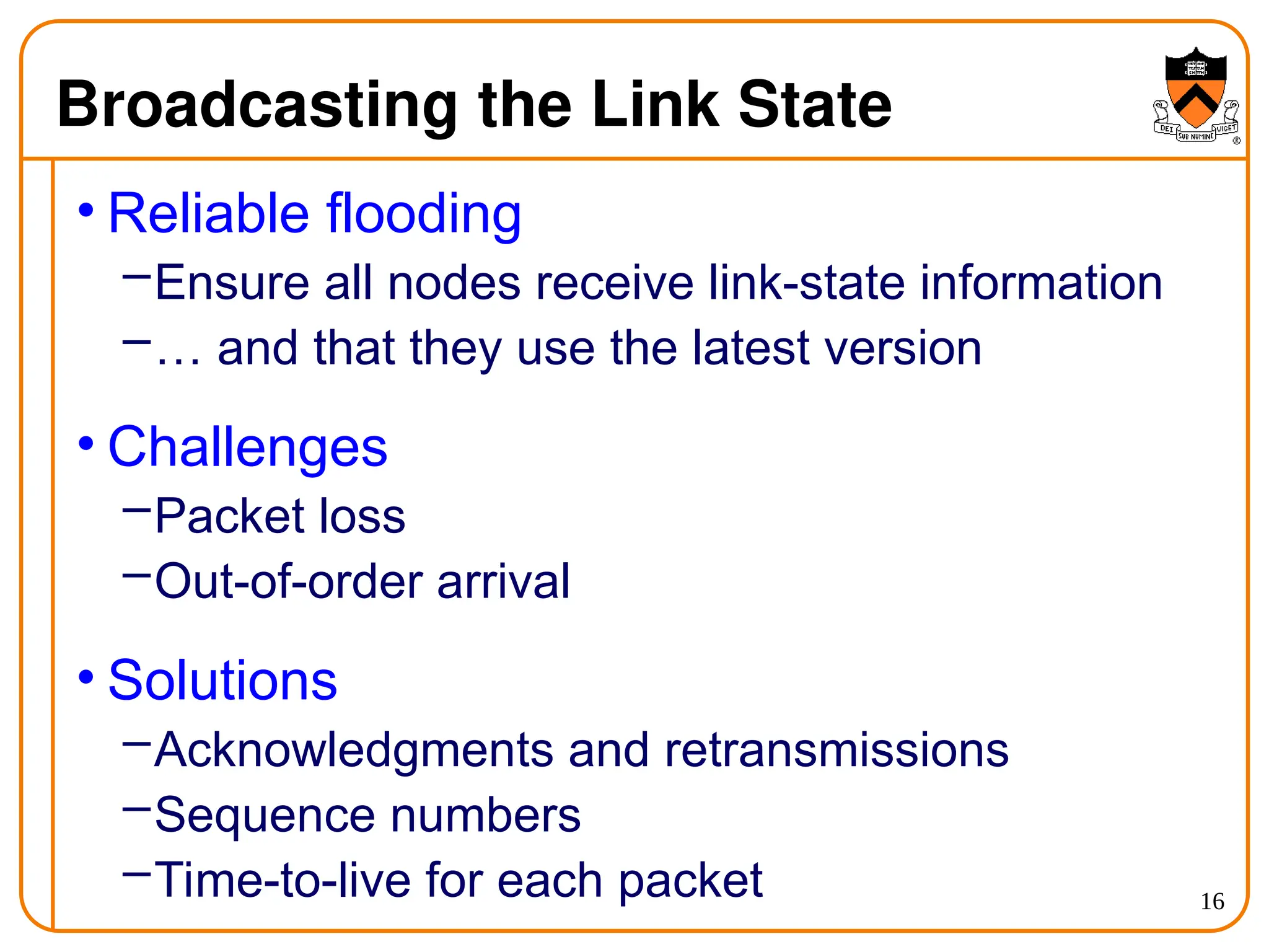 16
Broadcasting the Link State
• Reliable flooding
–Ensure all nodes receive link-state information
–… and that they use the latest version
• Challenges
–Packet loss
–Out-of-order arrival
• Solutions
–Acknowledgments and retransmissions
–Sequence numbers
–Time-to-live for each packet
 