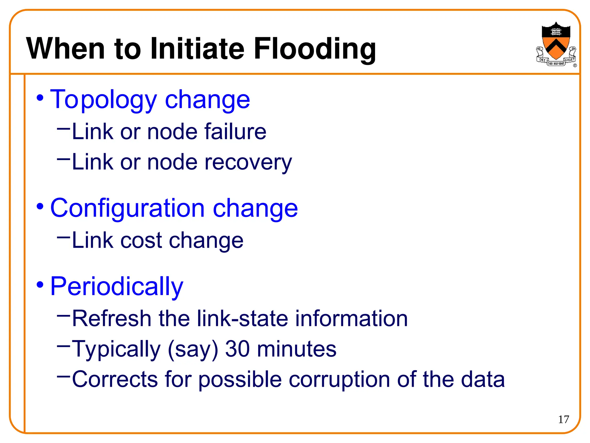 17
When to Initiate Flooding
• Topology change
–Link or node failure
–Link or node recovery
• Configuration change
–Link cost change
• Periodically
–Refresh the link-state information
–Typically (say) 30 minutes
–Corrects for possible corruption of the data
 