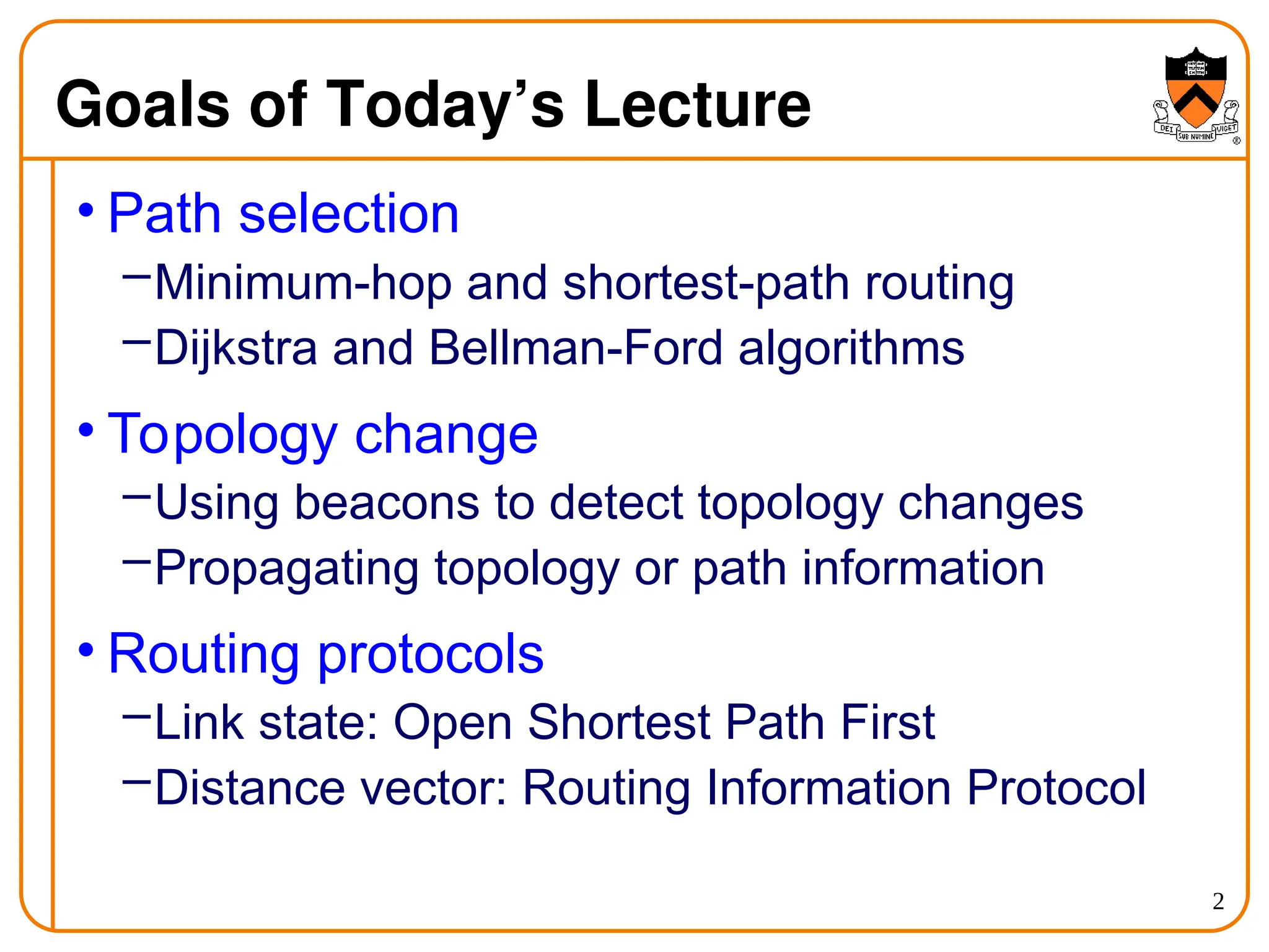 2
Goals of Today’s Lecture
• Path selection
–Minimum-hop and shortest-path routing
–Dijkstra and Bellman-Ford algorithms
• Topology change
–Using beacons to detect topology changes
–Propagating topology or path information
• Routing protocols
–Link state: Open Shortest Path First
–Distance vector: Routing Information Protocol
 