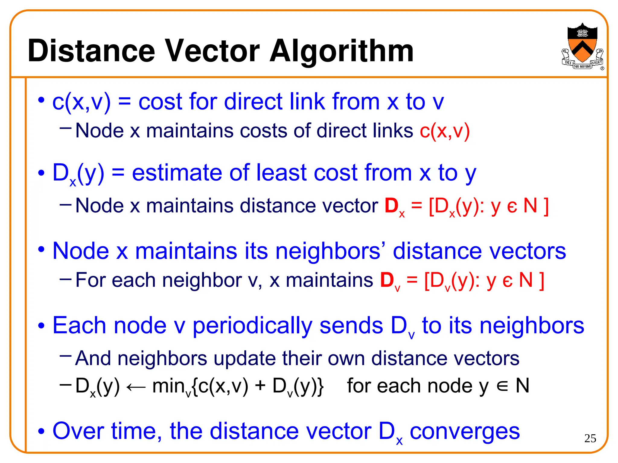 25
Distance Vector Algorithm
• c(x,v) = cost for direct link from x to v
– Node x maintains costs of direct links c(x,v)
• Dx(y) = estimate of least cost from x to y
– Node x maintains distance vector Dx = [Dx(y): y є N ]
• Node x maintains its neighbors’ distance vectors
– For each neighbor v, x maintains Dv = [Dv(y): y є N ]
• Each node v periodically sends Dv to its neighbors
– And neighbors update their own distance vectors
– Dx(y) ← minv{c(x,v) + Dv(y)} for each node y N
∊
• Over time, the distance vector Dx converges
 