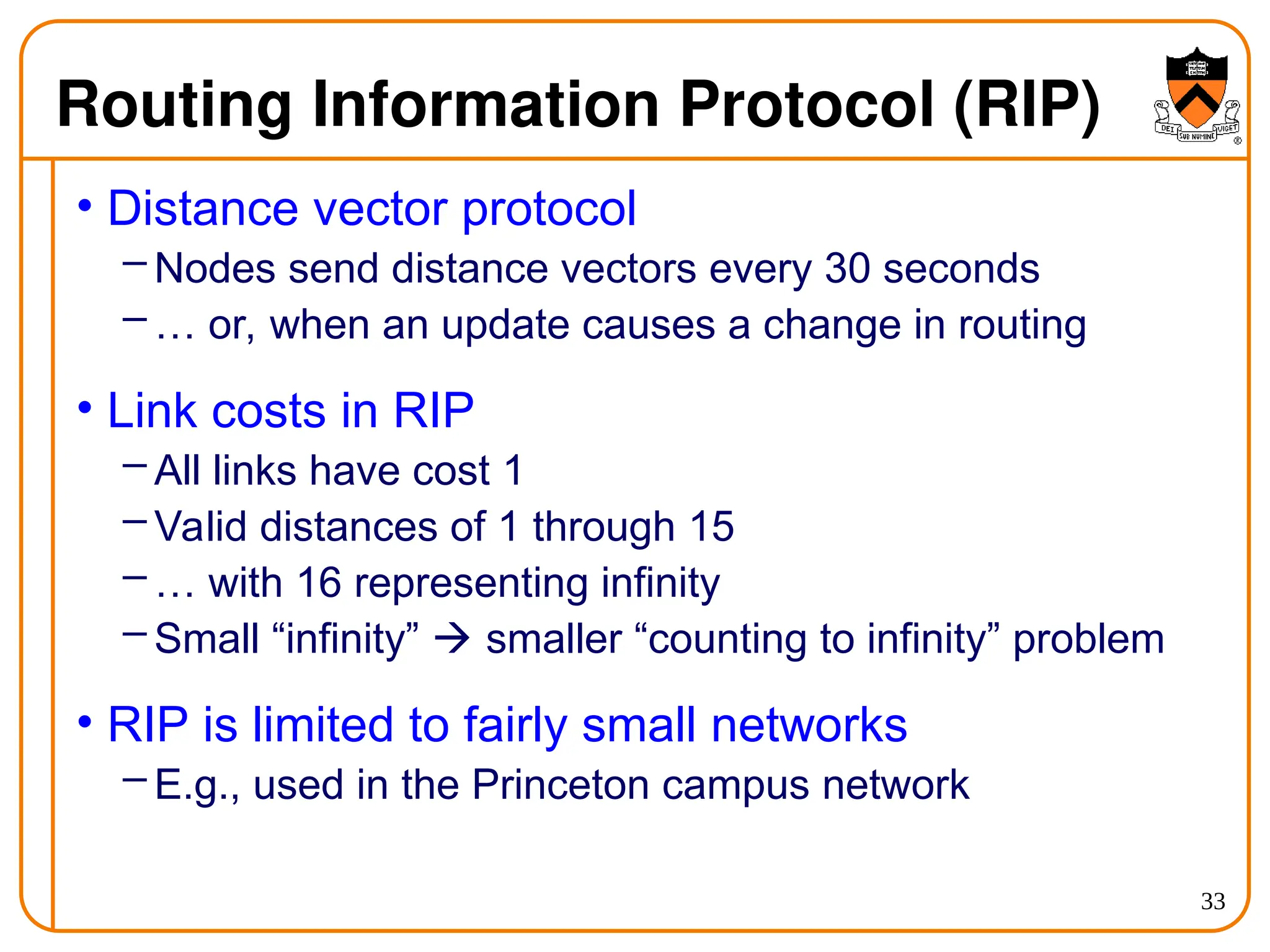 33
Routing Information Protocol (RIP)
• Distance vector protocol
– Nodes send distance vectors every 30 seconds
– … or, when an update causes a change in routing
• Link costs in RIP
– All links have cost 1
– Valid distances of 1 through 15
– … with 16 representing infinity
– Small “infinity”  smaller “counting to infinity” problem
• RIP is limited to fairly small networks
– E.g., used in the Princeton campus network
 