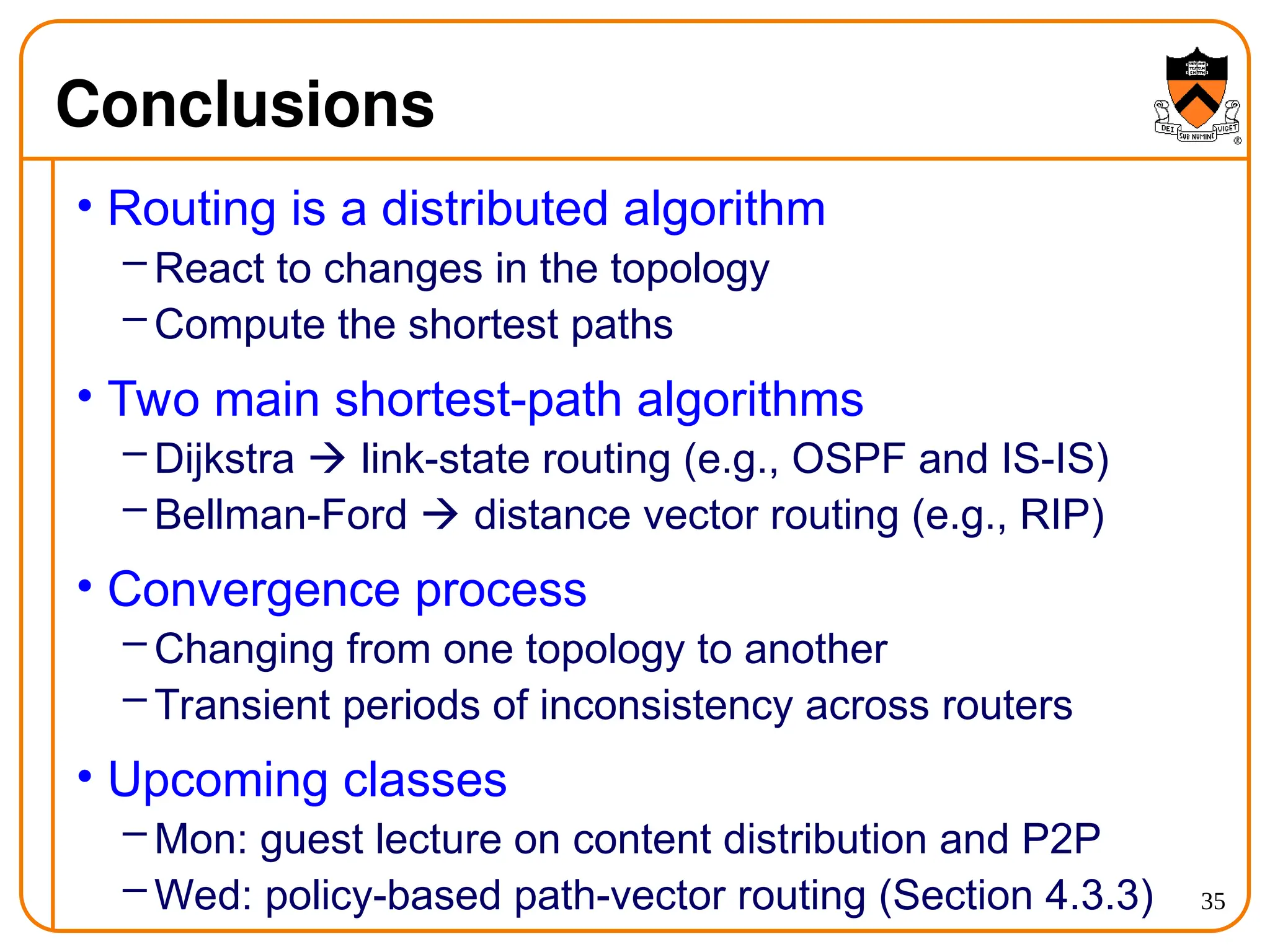 35
Conclusions
• Routing is a distributed algorithm
– React to changes in the topology
– Compute the shortest paths
• Two main shortest-path algorithms
– Dijkstra  link-state routing (e.g., OSPF and IS-IS)
– Bellman-Ford  distance vector routing (e.g., RIP)
• Convergence process
– Changing from one topology to another
– Transient periods of inconsistency across routers
• Upcoming classes
– Mon: guest lecture on content distribution and P2P
– Wed: policy-based path-vector routing (Section 4.3.3)
 