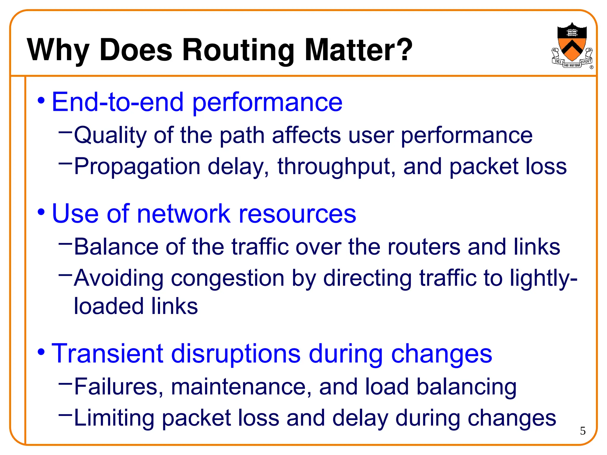 5
Why Does Routing Matter?
• End-to-end performance
–Quality of the path affects user performance
–Propagation delay, throughput, and packet loss
• Use of network resources
–Balance of the traffic over the routers and links
–Avoiding congestion by directing traffic to lightly-
loaded links
• Transient disruptions during changes
–Failures, maintenance, and load balancing
–Limiting packet loss and delay during changes
 