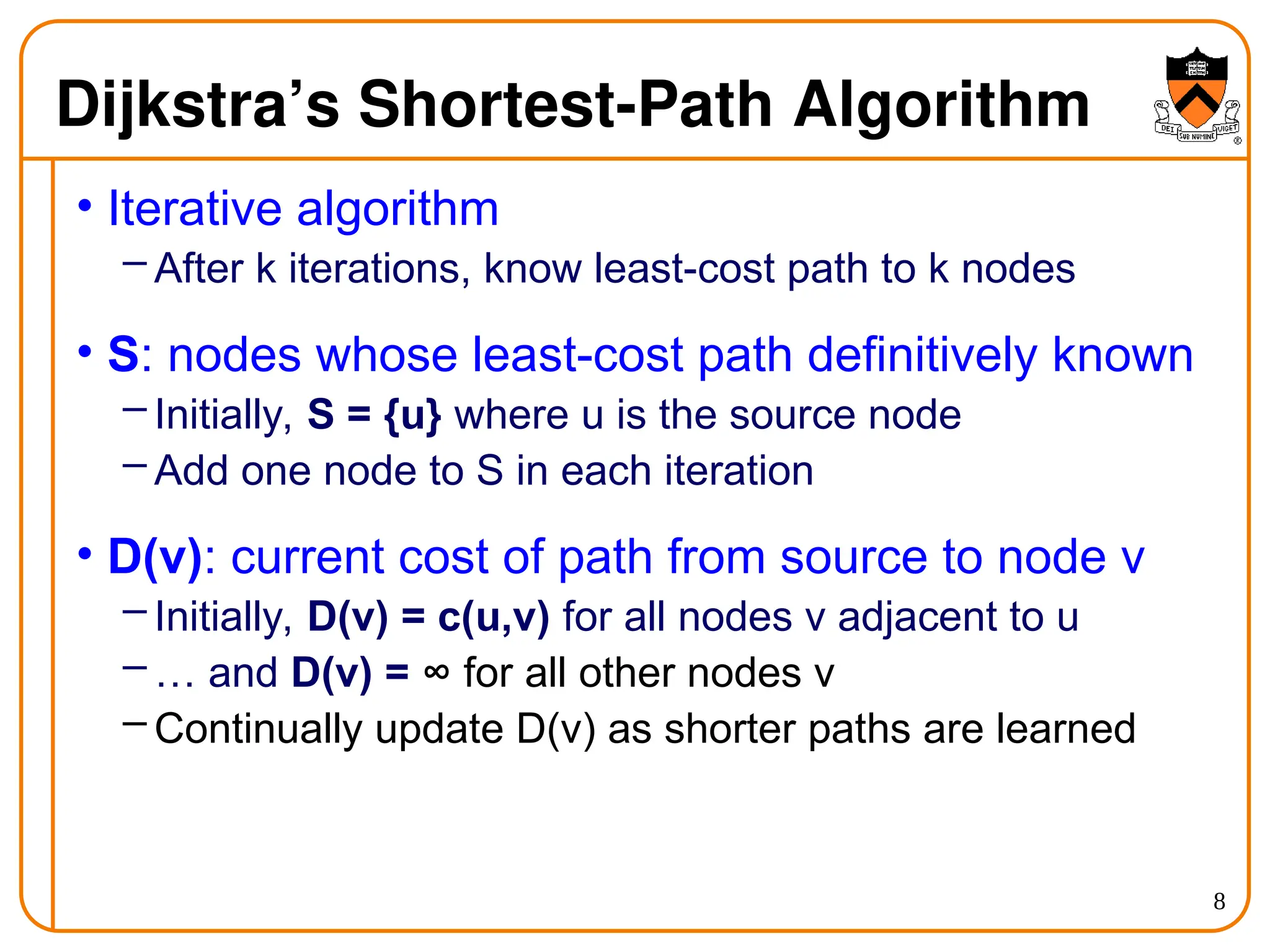 8
Dijkstra’s Shortest-Path Algorithm
• Iterative algorithm
– After k iterations, know least-cost path to k nodes
• S: nodes whose least-cost path definitively known
– Initially, S = {u} where u is the source node
– Add one node to S in each iteration
• D(v): current cost of path from source to node v
– Initially, D(v) = c(u,v) for all nodes v adjacent to u
– … and D(v) = ∞ for all other nodes v
– Continually update D(v) as shorter paths are learned
 
