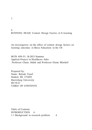 1
4
RUNNING HEAD: Content Design Factors in E-learning
An investigation on the effect of content design factors on
learning outcomes in Basic Education in the US
HCIN 699-51- B-2021/Summer
Applied Project in Healthcare Infor
Professor Chaza Abdul and Professor Glenn Mitchell
Prepared by:
Name: Bolade Yusuf
Student ID: 273092
Harrisburg University
08/18/21
TABLE OF CONTENTS
Table of Contents
INTRODUCTION 4
1.1 Background to research problem 4
 