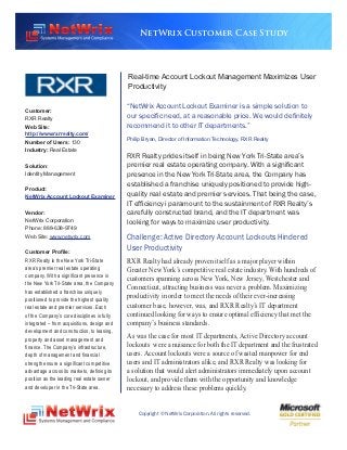 NetWrix Customer Case Study




                                             Real-time Account Lockout Management Maximizes User
                                             Productivity


Customer:
                                             “NetWrix Account Lockout Examiner is a simple solution to
RXR Realty                                   our specific need, at a reasonable price. We would definitely
Web Site:                                    recommend it to other IT departments.”
http://www.rxrrealty.com/
                                             Philip Bryan, Director of Information Technology, RXR Realty
Number of Users: 130
Industry: Real Estate
                                             RXR Realty prides itself in being New York Tri-State area’s
Solution:                                    premier real estate operating company. With a significant
Identity Management                          presence in the New York Tri-State area, the Company has
                                             established a franchise uniquely positioned to provide high-
Product:
NetWrix Account Lockout Examiner             quality real estate and premier services. That being the case,
                                             IT efficiency i paramount to the sustainment of RXR Realty’s
Vendor:                                      carefully constructed brand, and the IT department was
NetWrix Corporation                          looking for ways to maximize user productivity.
Phone: 888-638-9749
Web Site: www.netwrix.com                    Challenge: Active Directory Account Lockouts Hindered
Customer Profile:
                                             User Productivity
RXR Realty is the New York Tri-State         RXR Realty had already proven itself as a major player within
area’s premier real estate operating
                                             Greater New York’s competitive real estate industry. With hundreds of
company. With a significant presence in
                                             customers spanning across New York, New Jersey, Westchester and
the New York Tri-State area, the Company
                                             Connecticut, attracting business was never a problem. Maximizing
has established a franchise uniquely
positioned to provide the highest quality
                                             productivity in order to meet the needs of their ever-increasing
real estate and premier services. Each       customer base, however, was, and RXR Realty’s IT department
of the Company’s core disciplines is fully   continued looking for ways to ensure optimal efficiency that met the
integrated – from acquisitions, design and   company’s business standards.
development and construction, to leasing,
property and asset management and
                                             As was the case for most IT departments, Active Directory account
finance. The Company’s infrastructure,       lockouts were a nuisance for both the IT department and the frustrated
depth of management and financial            users. Account lockouts were a source of wasted manpower for end
strength ensure a significant competitive    users and IT administrators alike, and RXR Realty was looking for
advantage across its markets, defining its   a solution that would alert administrators immediately upon account
position as the leading real estate owner    lockout, and provide them with the opportunity and knowledge
and developer in the Tri-State area.         necessary to address these problems quickly.


                                                 Copyright © NetWrix Corporation. All rights reserved.
 